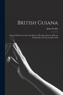 British Guiana: Speech Delivered At The Anti-Slavery Meeting In Exeter Hall, On Wednesday, The 4Th Of April, 1838