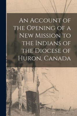 An Account Of The Opening Of A New Mission To The Indians Of The Diocese Of Huron, Canada [Microform]