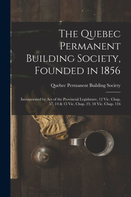 The Quebec Permanent Building Society, Founded In 1856 [Microform]: Incorporated By Act Of The Provincial Legislature, 12 Vic. Chap. 57, 14 & 15 Vic. Chap. 23, 18 Vic. Chap. 116