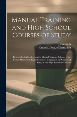 Manual Training And High School Courses Of Study [Microform]: Report Of John Seath ... On The Manual Training Schools Of The United States, With ... Of Study In The High Schools Of Ontario