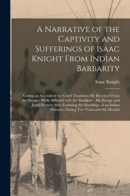A Narrative Of The Captivity And Sufferings Of Isaac Knight From Indian Barbarity: Giving An Account Of The Cruel Treatment He Received From The ... Return After Enduring The Hardships Of...