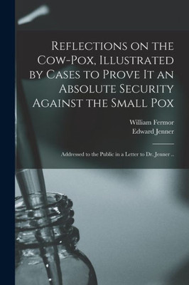 Reflections On The Cow-Pox, Illustrated By Cases To Prove It An Absolute Security Against The Small Pox; Addressed To The Public In A Letter To Dr. Jenner ..
