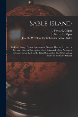 Sable Island: Its Past History, Present Appearance, Natural History, &C., &C., A Lecture: Also, A Description Of The Shipwreck Of The American ... 19, 1846: And, A Poem On The Same Subject