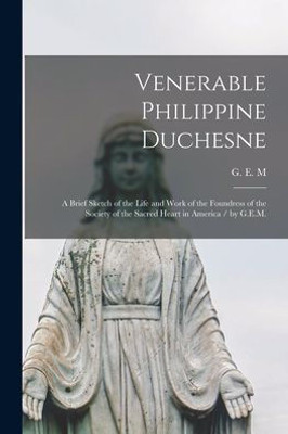 Venerable Philippine Duchesne: A Brief Sketch Of The Life And Work Of The Foundress Of The Society Of The Sacred Heart In America / By G.E.M.