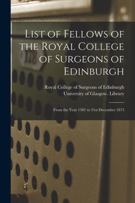 List Of Fellows Of The Royal College Of Surgeons Of Edinburgh [Electronic Resource]: From The Year 1581 To 31St December 1873