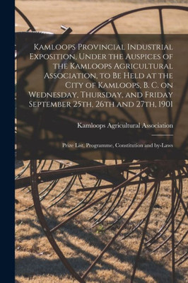 Kamloops Provincial Industrial Exposition, Under The Auspices Of The Kamloops Agricultural Association, To Be Held At The City Of Kamloops, B. C. On ... And 27Th, 1901 [Microform]: Prize List, ...