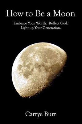 How To Be A Moon: Embrace Your Worth. Reflect God. Light Up Your Generation.