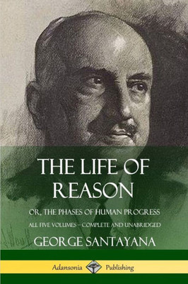 The Life Of Reason: Or, The Phases Of Human Progress - All Five Volumes, Complete And Unabridged