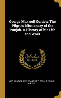 George Maxwell Gordon; The Pilgrim Missionary Of The Punjab. A History Of His Life And Work