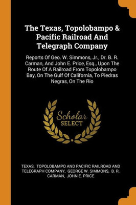 The Texas, Topolobampo & Pacific Railroad And Telegraph Company: Reports Of Geo. W. Simmons, Jr., Dr. B. R. Carman, And John E. Price, Esq., Upon The ... Of California, To Piedras Negras, On The Rio