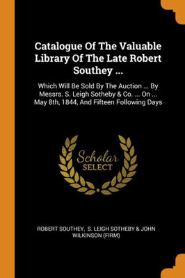 Catalogue Of The Valuable Library Of The Late Robert Southey ...: Which Will Be Sold By The Auction ... By Messrs. S. Leigh Sotheby & Co. ... On ... May 8Th, 1844, And Fifteen Following Days