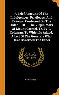 A Brief Account Of The Indulgences, Privileges, And Favours, Conferred On The Order ... Of ... The Virgin Mary Of Mount Carmel, Tr. By T. Coleman. To ... Of The Generals Who Have Governed The Order