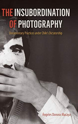 The Insubordination of Photography: Documentary Practices under Chile's Dictatorship (Reframing Media, Technology, and Culture in Latin/o America)