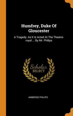 Humfrey, Duke Of Gloucester: A Tragedy. As It Is Acted At The Theatre-Royal ... By Mr. Philips