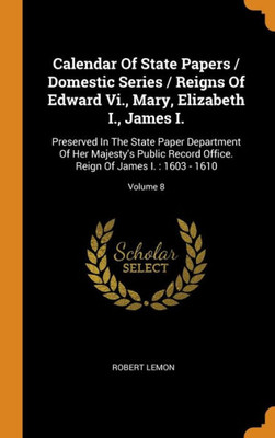 Calendar Of State Papers / Domestic Series / Reigns Of Edward Vi., Mary, Elizabeth I., James I.: Preserved In The State Paper Department Of Her ... Reign Of James I. : 1603 - 1610; Volume 8