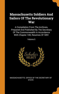 Massachusetts Soldiers And Sailors Of The Revolutionary War: A Compilation From The Archives, Prepared And Published By The Secretary Of The ... With Chapter 100, Resolves Of 1891; Volume 5