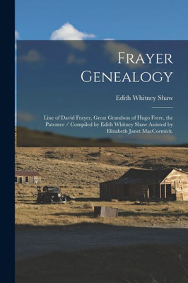 Frayer Genealogy: Line Of David Frayer, Great Grandson Of Hugo Frere, The Patentee / Compiled By Edith Whitney Shaw Assisted By Elizabeth Janet Maccormick.
