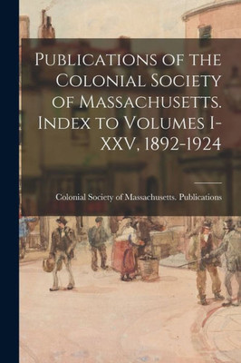 Publications Of The Colonial Society Of Massachusetts. Index To Volumes I-Xxv, 1892-1924