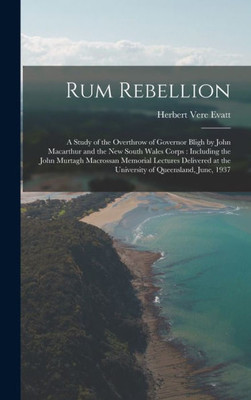 Rum Rebellion: A Study Of The Overthrow Of Governor Bligh By John Macarthur And The New South Wales Corps: Including The John Murtagh Macrossan ... At The University Of Queensland, June, 1937