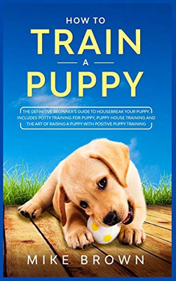 How to Train a Puppy: The Definitive Beginner's Guide to Housebreak Your Puppy. Includes Potty Training for Puppy, Puppy House Training and The Art of Raising a Puppy with Positive Puppy Training - 9781801880466