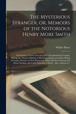 The Mysterious Stranger, Or, Memoirs Of The Notorious Henry More Smith [Microform]: Containing A Correct Account Of His Extradordinary Conduct During ... S County, Province Of New Brunswick, ...