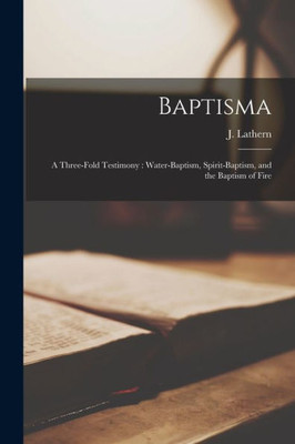 Baptisma [Microform]: A Three-Fold Testimony: Water-Baptism, Spirit-Baptism, And The Baptism Of Fire