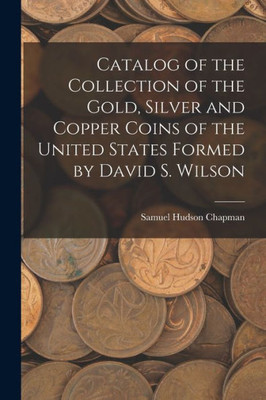 Catalog Of The Collection Of The Gold, Silver And Copper Coins Of The United States Formed By David S. Wilson