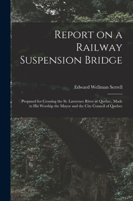 Report On A Railway Suspension Bridge [Microform]: Proposed For Crossing The St. Lawrence River At Quebec, Made To His Worship The Mayor And The City Council Of Quebec