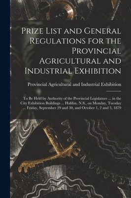 Prize List And General Regulations For The Provincial Agricultural And Industrial Exhibition [Microform]: To Be Held By Authority Of The Provincial ... N.S., On Monday, Tuesday ... Friday, ...