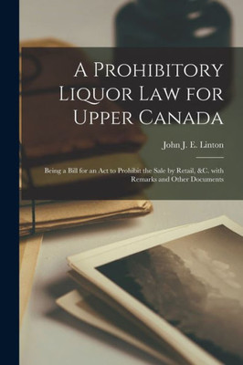 A Prohibitory Liquor Law For Upper Canada [Microform]: Being A Bill For An Act To Prohibit The Sale By Retail, &C. With Remarks And Other Documents