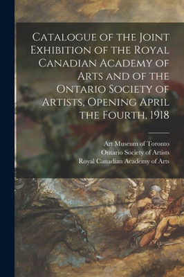 Catalogue Of The Joint Exhibition Of The Royal Canadian Academy Of Arts And Of The Ontario Society Of Artists, Opening April The Fourth, 1918 [Microform]