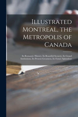 Illustrated Montreal, The Metropolis Of Canada [Microform]: Its Romantic History, Its Beautiful Scenery, Its Grand Institutions, Its Present Greatness, Its Future Splendour