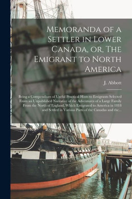 Memoranda Of A Settler In Lower Canada, Or, The Emigrant To North America [Microform]: Being A Compendium Of Useful Practical Hints To Emigrants ... A Large Family From The North Of England, ...