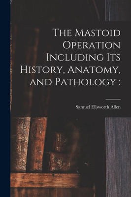 The Mastoid Operation Including Its History, Anatomy, And Pathology