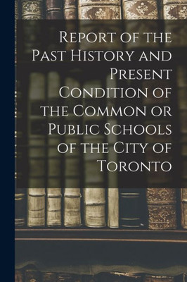 Report Of The Past History And Present Condition Of The Common Or Public Schools Of The City Of Toronto [Microform]