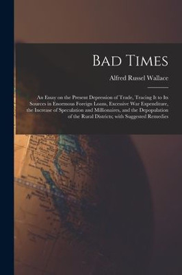 Bad Times: An Essay On The Present Depression Of Trade, Tracing It To Its Sources In Enormous Foreign Loans, Excessive War Expenditure, The Increase ... The Rural Districts; With Suggested Remedies