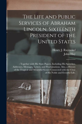 The Life And Public Services Of Abraham Lincoln, Sixteenth President Of The United States;: Together With His State Papers, Including His Speeches, ... Of The Tragical And Mournful Scenes...