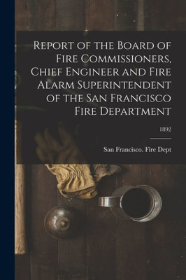 Report Of The Board Of Fire Commissioners, Chief Engineer And Fire Alarm Superintendent Of The San Francisco Fire Department; 1892