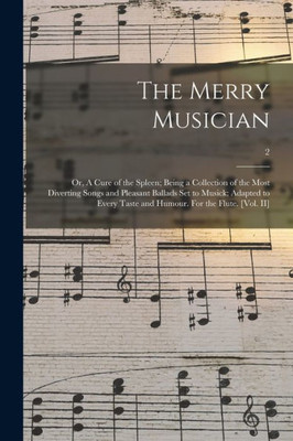 The Merry Musician: Or, A Cure Of The Spleen; Being A Collection Of The Most Diverting Songs And Pleasant Ballads Set To Musick; Adapted To Every Taste And Humour. For The Flute. [Vol. Ii]; 2