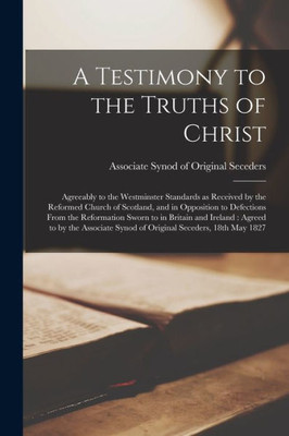 A Testimony To The Truths Of Christ: Agreeably To The Westminster Standards As Received By The Reformed Church Of Scotland, And In Opposition To ... Agreed To By The Associate Synod Of...