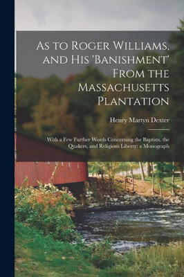 As To Roger Williams, And His 'Banishment' From The Massachusetts Plantation; With A Few Further Words Concerning The Baptists, The Quakers, And Religious Liberty: A Monograph