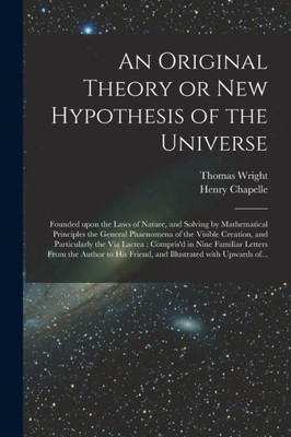 An Original Theory Or New Hypothesis Of The Universe: Founded Upon The Laws Of Nature, And Solving By Mathematical Principles The General Phaenomena ... In Nine Familiar Letters From The...