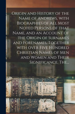 Origin And History Of The Name Of Andrews, With Biographies Of All Most Noted Persons Of That Name, And An Account Of The Origin Of Surnames And ... Men And Women And Their Significance. The...