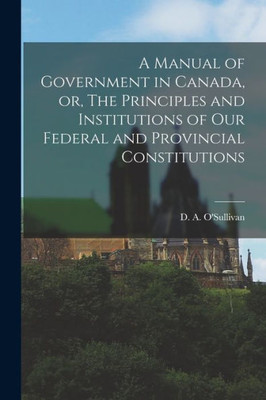A Manual Of Government In Canada, Or, The Principles And Institutions Of Our Federal And Provincial Constitutions [Microform]
