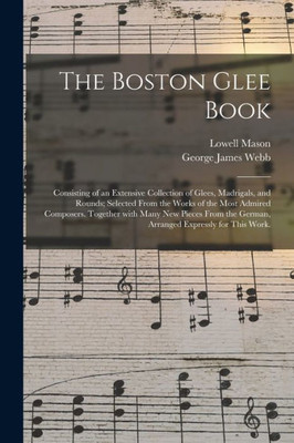 The Boston Glee Book: Consisting Of An Extensive Collection Of Glees, Madrigals, And Rounds; Selected From The Works Of The Most Admired Composers. ... The German, Arranged Expressly For This Work.