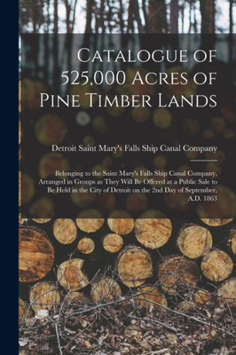 Catalogue Of 525,000 Acres Of Pine Timber Lands: Belonging To The Saint Mary'S Falls Ship Canal Company, Arranged In Groups As They Will Be Offered At ... On The 2Nd Day Of September, A.D. 1863