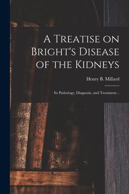 A Treatise On Bright'S Disease Of The Kidneys; Its Pathology, Diagnosis, And Treatment ..