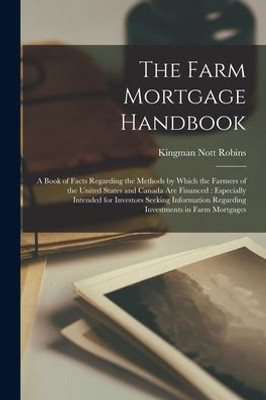 The Farm Mortgage Handbook: A Book Of Facts Regarding The Methods By Which The Farmers Of The United States And Canada Are Financed: Especially ... Regarding Investments In Farm Mortgages