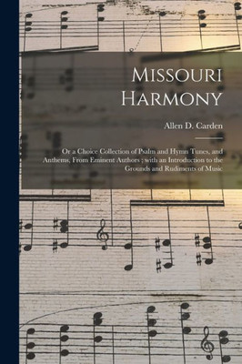 Missouri Harmony: Or A Choice Collection Of Psalm And Hymn Tunes, And Anthems, From Eminent Authors; With An Introduction To The Grounds And Rudiments Of Music