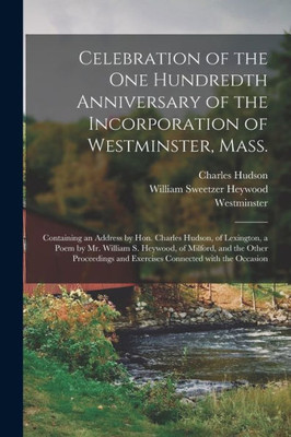 Celebration Of The One Hundredth Anniversary Of The Incorporation Of Westminster, Mass.: Containing An Address By Hon. Charles Hudson, Of Lexington, A ... Proceedings And Exercises Connected With...